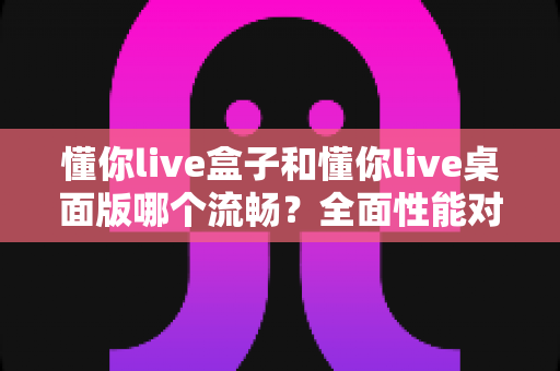 懂你live盒子和懂你live桌面版哪个流畅?全面性能对比与选购指南 懂你live盒子和懂你live桌面版哪个流畅?全面性能对比与选购指南