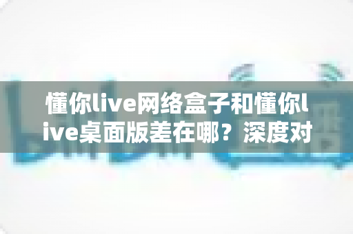 懂你live网络盒子和懂你live桌面版差在哪？深度对比分析助你选对版本