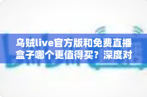 乌贼live官方版和免费直播盒子哪个更值得买？深度对比解析帮你避坑省钱