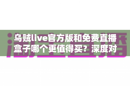 乌贼live官方版和免费直播盒子哪个更值得买？深度对比解析帮你避坑省钱