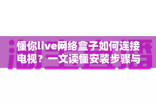 懂你live网络盒子如何连接电视?一文读懂安装步骤与常见问题解决方法 懂你live网络盒子如何连接电视?一文读懂安装步骤与常见问题解决方法