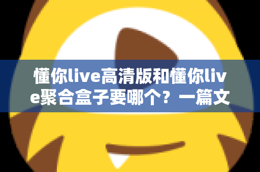 懂你live高清版和懂你live聚合盒子要哪个?一篇文章帮你彻底理清选择思路 懂你live高清版和懂你live聚合盒子要哪个?一篇文章帮你彻底理清选择思路