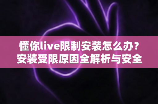 懂你live限制安装怎么办?安装受限原因全解析与安全解决指南 懂你live限制安装怎么办?安装受限原因全解析与安全解决指南