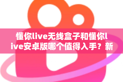 懂你live无线盒子和懂你live安卓版哪个值得入手？新手必看的深度选购指南
