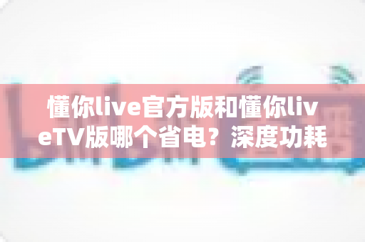 懂你live官方版和懂你liveTV版哪个省电?深度功耗对比分析与省电优化实用指南 懂你live官方版和懂你liveTV版哪个省电?深度功耗对比分析与省电优化实用指南