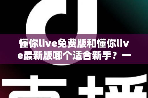 懂你live免费版和懂你live最新版哪个适合新手？一文读懂新手最佳选择