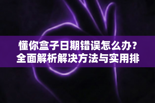 懂你盒子日期错误怎么办？全面解析解决方法与实用排查指南