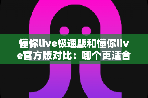 懂你live极速版和懂你live官方版对比:哪个更适合你?一篇文章帮你选对版本 懂你live极速版和懂你live官方版对比:哪个更适合你?一篇文章帮你选对版本
