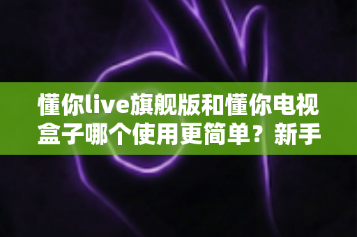 懂你live旗舰版和懂你电视盒子哪个使用更简单？新手一看就懂的选购实操指南