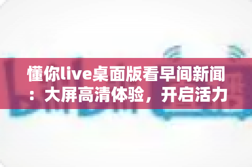 懂你live桌面版看早间新闻：大屏高清体验，开启活力清晨的资讯新方式