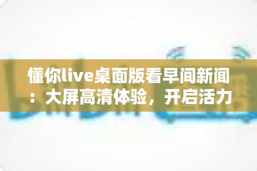 懂你live桌面版看早间新闻：大屏高清体验，开启活力清晨的资讯新方式
