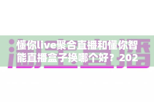 懂你live聚合直播和懂你智能直播盒子换哪个好?2025最新选购攻略与深度对比全解析 懂你live聚合直播和懂你智能直播盒子换哪个好?2025最新选购攻略与深度对比全解析