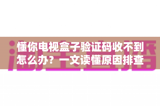 懂你电视盒子验证码收不到怎么办?一文读懂原因排查与高效解决方法全攻略 懂你电视盒子验证码收不到怎么办?一文读懂原因排查与高效解决方法全攻略