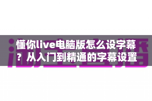懂你live电脑版怎么设字幕？从入门到精通的字幕设置全流程指南，助你直播间人气飙升