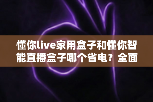 懂你live家用盒子和懂你智能直播盒子哪个省电？全面功耗对比与省电选购指南