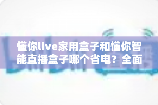 懂你live家用盒子和懂你智能直播盒子哪个省电？全面功耗对比与省电选购指南