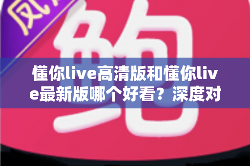 懂你live高清版和懂你live最新版哪个好看？深度对比评测帮你选对版本
