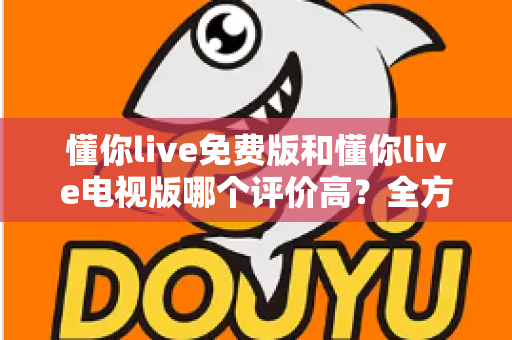 懂你live免费版和懂你live电视版哪个评价高？全方位对比评测与选购指南