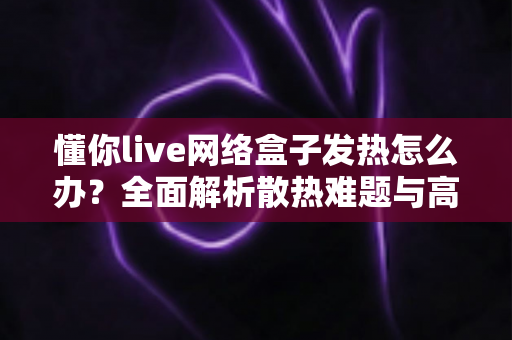 懂你live网络盒子发热怎么办?全面解析散热难题与高效降温实用指南 懂你live网络盒子发热怎么办?全面解析散热难题与高效降温实用指南