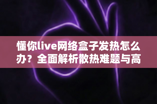 懂你live网络盒子发热怎么办?全面解析散热难题与高效降温实用指南 懂你live网络盒子发热怎么办?全面解析散热难题与高效降温实用指南