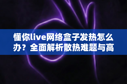 懂你live网络盒子发热怎么办?全面解析散热难题与高效降温实用指南 懂你live网络盒子发热怎么办?全面解析散热难题与高效降温实用指南