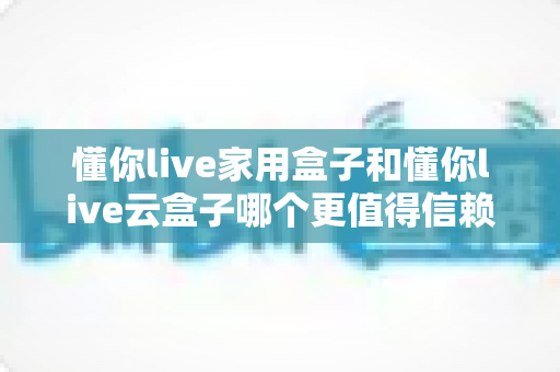 懂你live家用盒子和懂你live云盒子哪个更值得信赖？稳定、安全与售后全方位对比指南