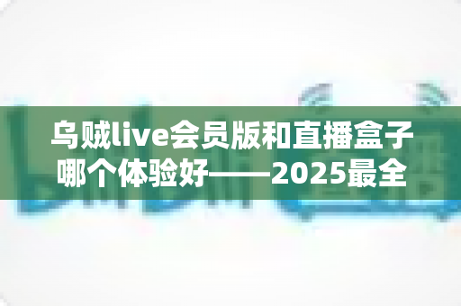乌贼live会员版和直播盒子哪个体验好——2025最全深度横评与避坑选择指南 乌贼live会员版和直播盒子哪个体验好——2025最全深度横评与避坑选择指南