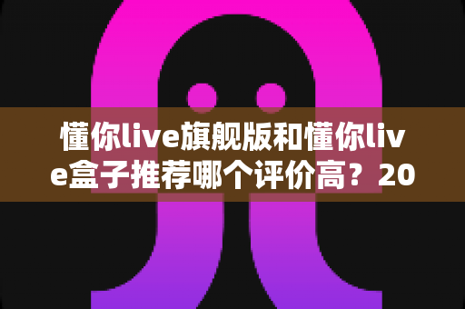 懂你live旗舰版和懂你live盒子推荐哪个评价高?2025最新深度评测与选购指南 懂你live旗舰版和懂你live盒子推荐哪个评价高?2025最新深度评测与选购指南