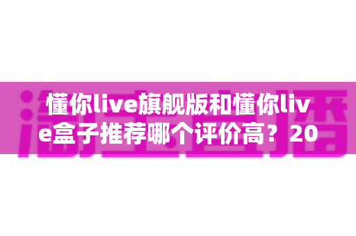 懂你live旗舰版和懂你live盒子推荐哪个评价高?2025最新深度评测与选购指南 懂你live旗舰版和懂你live盒子推荐哪个评价高?2025最新深度评测与选购指南