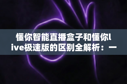 懂你智能直播盒子和懂你live极速版的区别全解析:一文看懂选哪款直播工具更划算 懂你智能直播盒子和懂你live极速版的区别全解析:一文看懂选哪款直播工具更划算