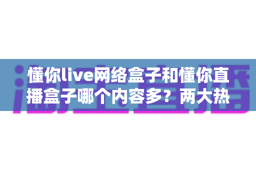 懂你live网络盒子和懂你直播盒子哪个内容多？两大热门盒子内容资源全面对比与选购指南