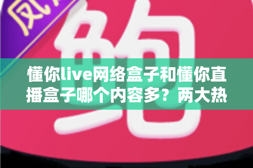 懂你live网络盒子和懂你直播盒子哪个内容多？两大热门盒子内容资源全面对比与选购指南