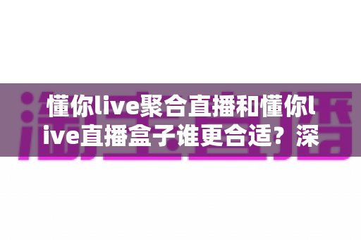 懂你live聚合直播和懂你live直播盒子谁更合适？深度对比助你选对不踩坑
