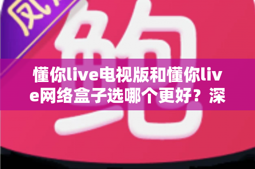 懂你live电视版和懂你live网络盒子选哪个更好？深度对比帮你找到最适合的大屏观影方案