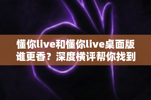 懂你live和懂你live桌面版谁更香?深度横评帮你找到最适合自己的那一款 懂你live和懂你live桌面版谁更香?深度横评帮你找到最适合自己的那一款