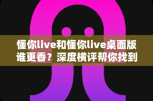 懂你live和懂你live桌面版谁更香?深度横评帮你找到最适合自己的那一款 懂你live和懂你live桌面版谁更香?深度横评帮你找到最适合自己的那一款