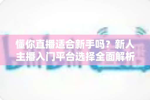 懂你直播适合新手吗?新人主播入门平台选择全面解析与实战指南 懂你直播适合新手吗?新人主播入门平台选择全面解析与实战指南