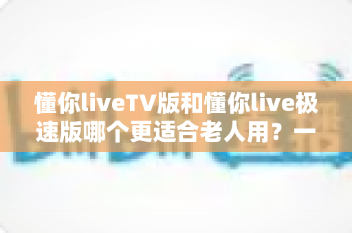 懂你liveTV版和懂你live极速版哪个更适合老人用?一文读懂两大版本差异,帮爸妈选出最省心的追剧神器 懂你liveTV版和懂你live极速版哪个更适合老人用?一文读懂两大版本差异,帮爸妈选出最省心的追剧神器