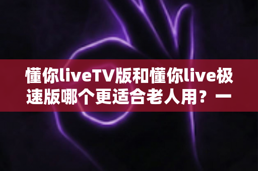 懂你liveTV版和懂你live极速版哪个更适合老人用?一文读懂两大版本差异,帮爸妈选出最省心的追剧神器 懂你liveTV版和懂你live极速版哪个更适合老人用?一文读懂两大版本差异,帮爸妈选出最省心的追剧神器
