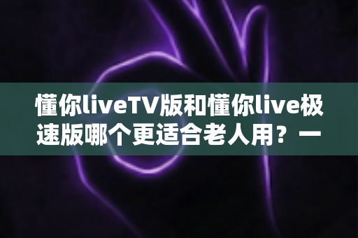 懂你liveTV版和懂你live极速版哪个更适合老人用？一文读懂两大版本差异，帮爸妈选出最省心的追剧神器