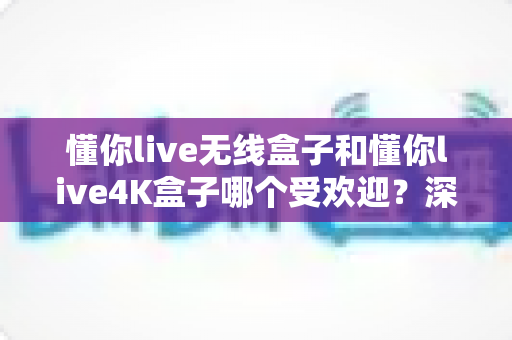 懂你live无线盒子和懂你live4K盒子哪个受欢迎？深度对比评测帮你选对不踩坑