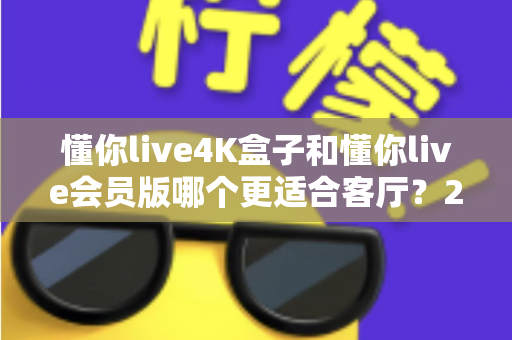 懂你live4K盒子和懂你live会员版哪个更适合客厅？2025年客厅观影设备深度评测与选购指南