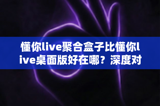 懂你live聚合盒子比懂你live桌面版好在哪？深度对比帮你选出更适合的直播工具
