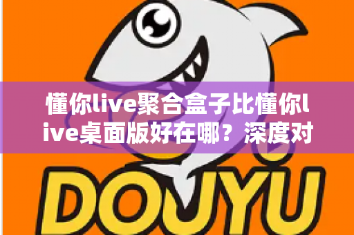 懂你live聚合盒子比懂你live桌面版好在哪？深度对比帮你选出更适合的直播工具
