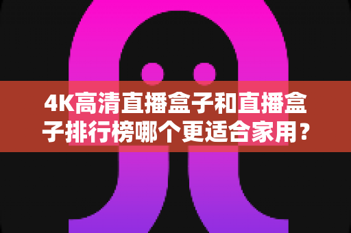 4K高清直播盒子和直播盒子排行榜哪个更适合家用?家庭选购必备指南一文读懂 4K高清直播盒子和直播盒子排行榜哪个更适合家用?家庭选购必备指南一文读懂