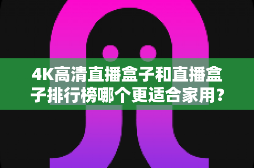 4K高清直播盒子和直播盒子排行榜哪个更适合家用?家庭选购必备指南一文读懂 4K高清直播盒子和直播盒子排行榜哪个更适合家用?家庭选购必备指南一文读懂