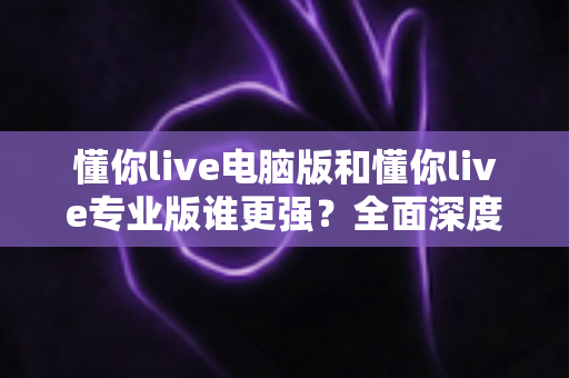 懂你live电脑版和懂你live专业版谁更强?全面深度对比帮你选对版本 懂你live电脑版和懂你live专业版谁更强?全面深度对比帮你选对版本