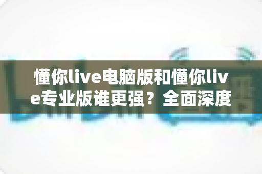 懂你live电脑版和懂你live专业版谁更强?全面深度对比帮你选对版本 懂你live电脑版和懂你live专业版谁更强?全面深度对比帮你选对版本