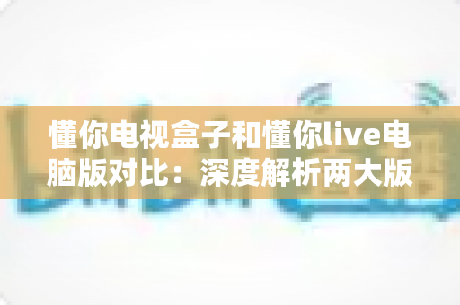 懂你电视盒子和懂你live电脑版对比：深度解析两大版本差异，帮你选对设备更省心