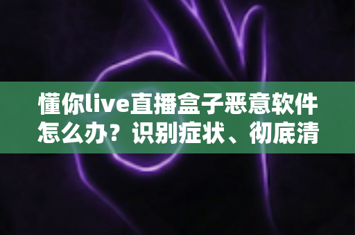 懂你live直播盒子恶意软件怎么办？识别症状、彻底清除与有效防范的实用全攻略
